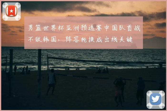 男篮世界杯亚洲预选赛中国队首战不敌韩国，阵容轮换成出线关键