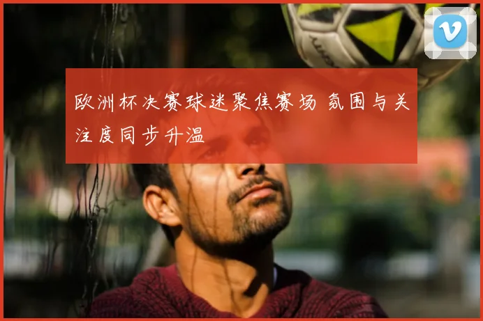 欧洲杯决赛球迷聚焦赛场 氛围与关注度同步升温