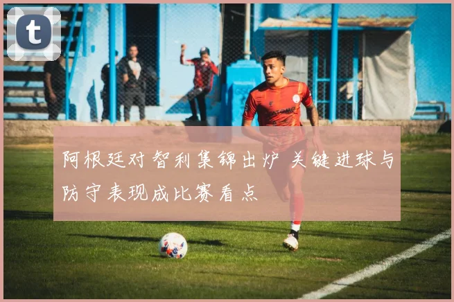 阿根廷对智利集锦出炉 关键进球与防守表现成比赛看点