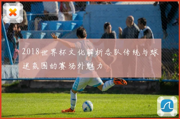 2018世界杯文化解析各队传统与球迷氛围的赛场外魅力