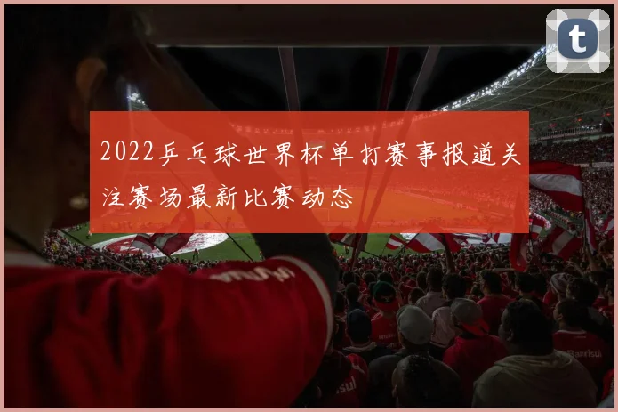 2022乒乓球世界杯单打赛事报道关注赛场最新比赛动态