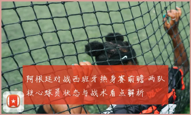阿根廷对战西班牙热身赛前瞻 两队核心球员状态与战术看点解析