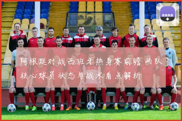 阿根廷对战西班牙热身赛前瞻 两队核心球员状态与战术看点解析