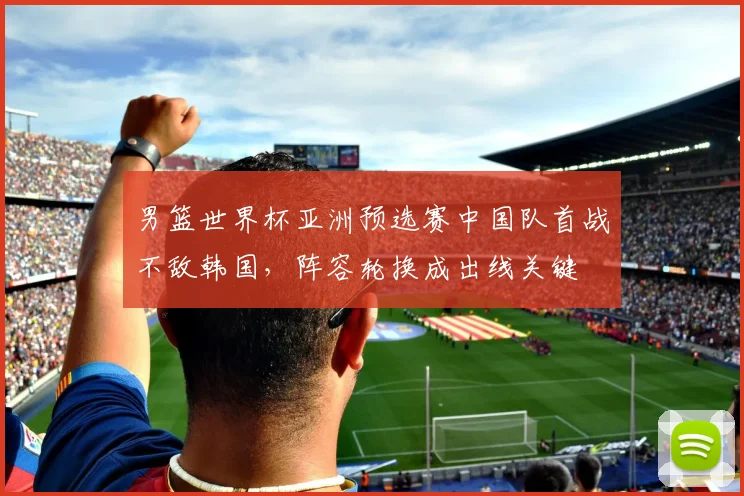 男篮世界杯亚洲预选赛中国队首战不敌韩国，阵容轮换成出线关键