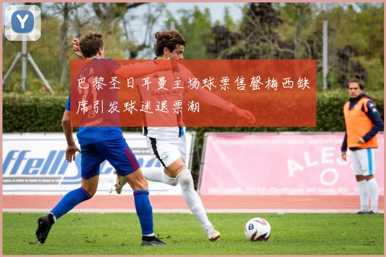 巴黎圣日耳曼主场球票售罄梅西缺席引发球迷退票潮