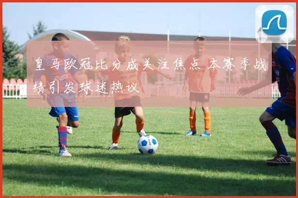 皇马欧冠比分成关注焦点 本赛季战绩引发球迷热议