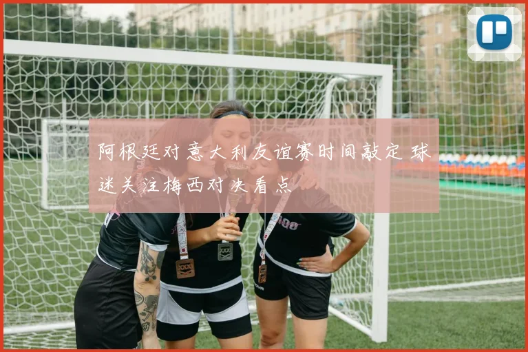 阿根廷对意大利友谊赛时间敲定 球迷关注梅西对决看点