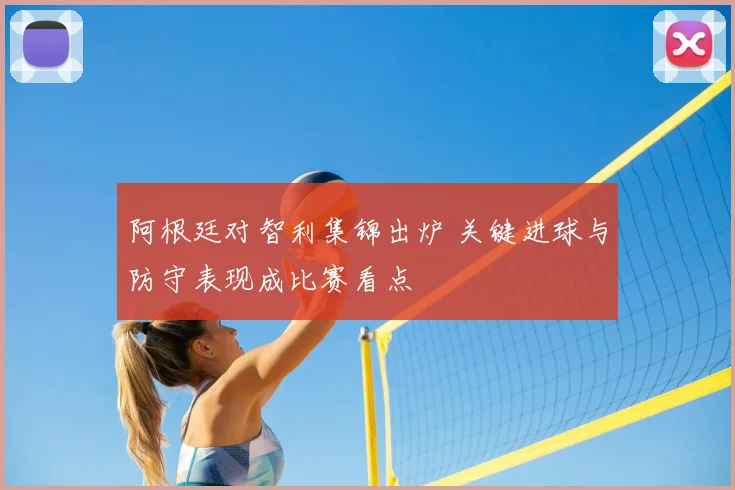 阿根廷对智利集锦出炉 关键进球与防守表现成比赛看点