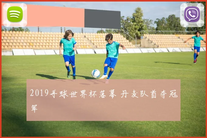 2019手球世界杯落幕 丹麦队首夺冠军