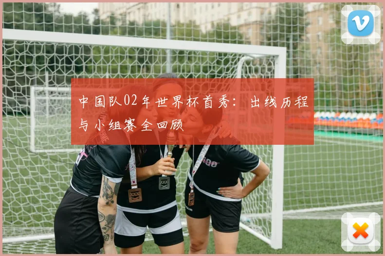 中国队02年世界杯首秀：出线历程与小组赛全回顾