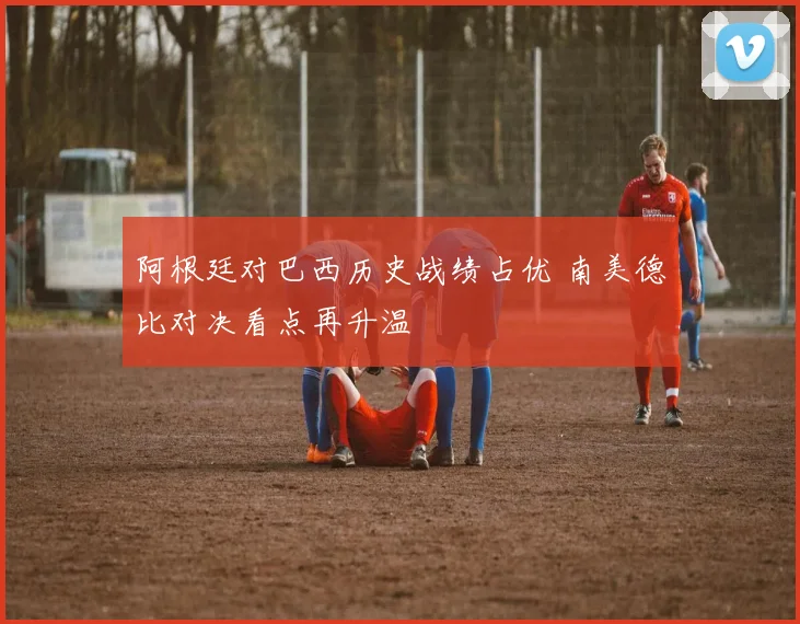 阿根廷对巴西历史战绩占优 南美德比对决看点再升温