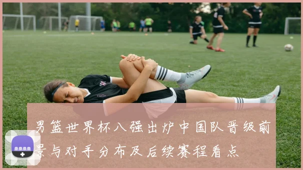 男篮世界杯八强出炉中国队晋级前景与对手分布及后续赛程看点