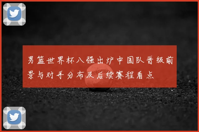 男篮世界杯八强出炉中国队晋级前景与对手分布及后续赛程看点