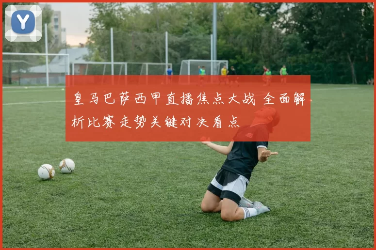 皇马巴萨西甲直播焦点大战 全面解析比赛走势关键对决看点