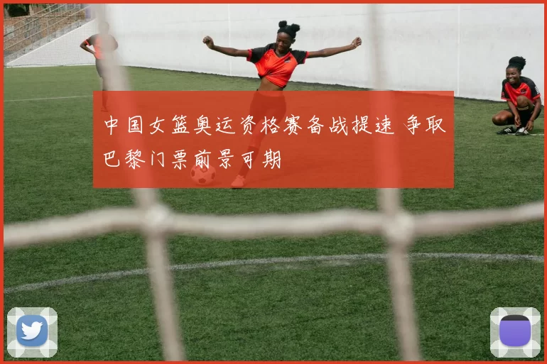 中国女篮奥运资格赛备战提速 争取巴黎门票前景可期