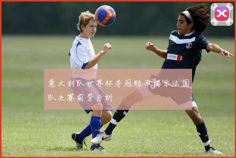 意大利队世界杯夺冠赔率揭示法国队决赛前景分析