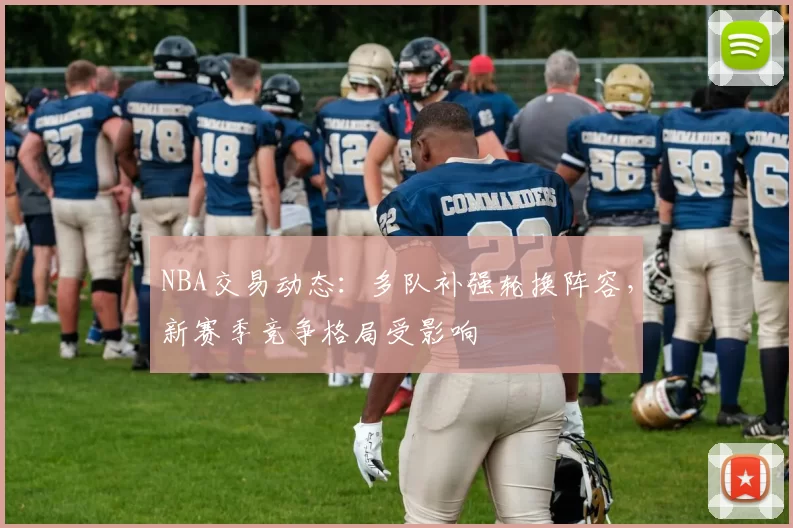 NBA交易动态：多队补强轮换阵容，新赛季竞争格局受影响