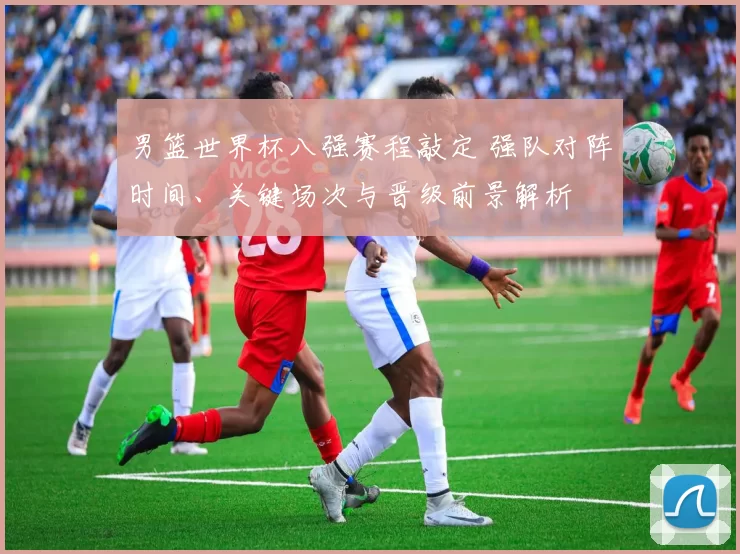 男篮世界杯八强赛程敲定 强队对阵时间、关键场次与晋级前景解析