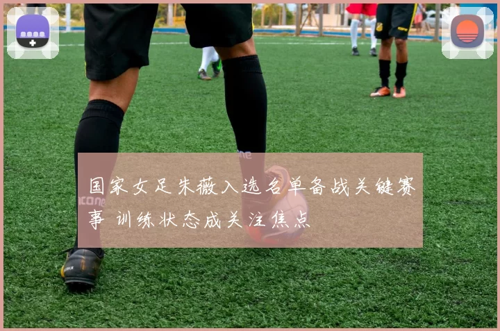 国家女足朱薇入选名单备战关键赛事 训练状态成关注焦点