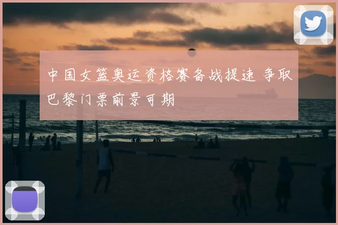 中国女篮奥运资格赛备战提速 争取巴黎门票前景可期