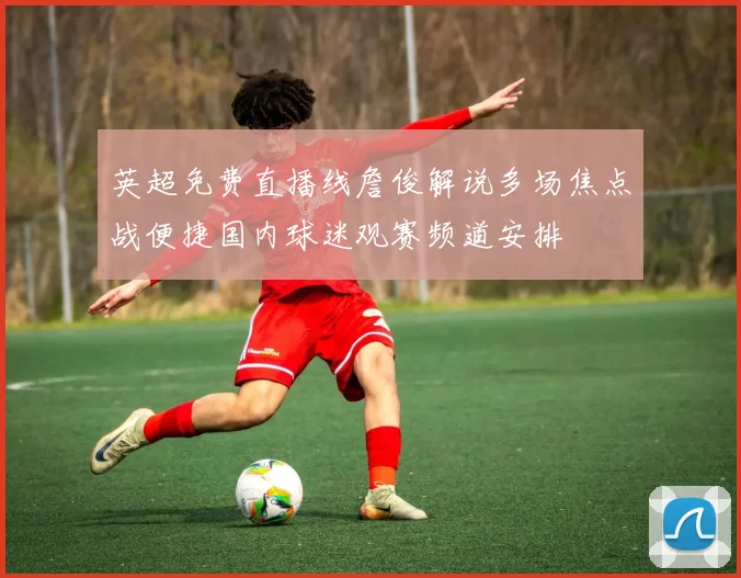 英超免费直播线詹俊解说多场焦点战便捷国内球迷观赛频道安排