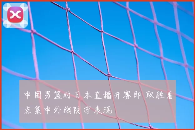 中国男篮对日本直播开赛即 取胜看点集中外线防守表现