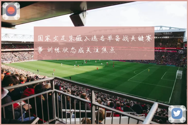 国家女足朱薇入选名单备战关键赛事 训练状态成关注焦点