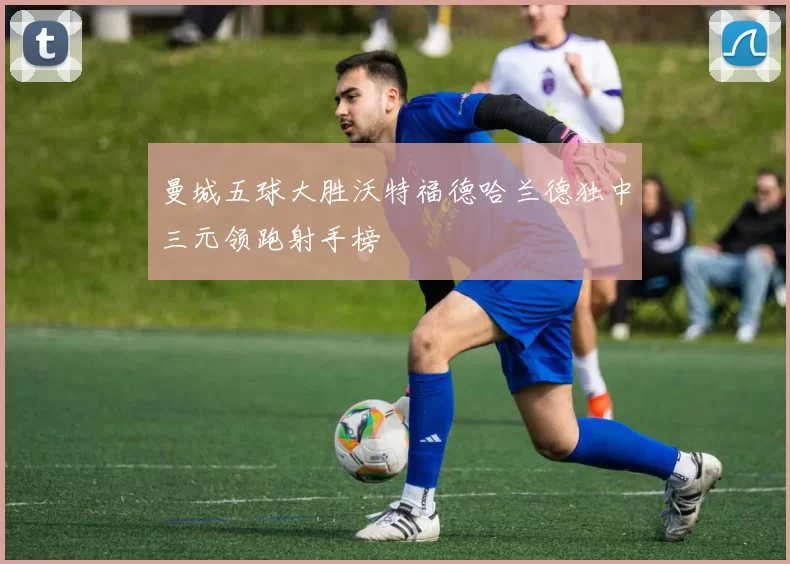 曼城五球大胜沃特福德哈兰德独中三元领跑射手榜