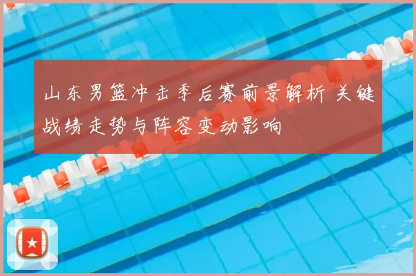 山东男篮冲击季后赛前景解析 关键战绩走势与阵容变动影响