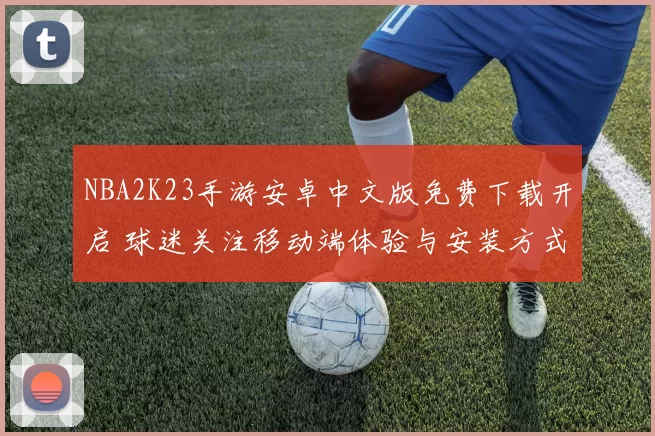 NBA2K23手游安卓中文版免费下载开启 球迷关注移动端体验与安装方式