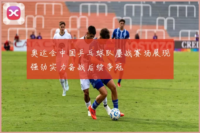 奥运会中国乒乓球队鏖战赛场展现强劲实力备战后续争冠