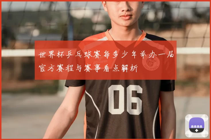 世界杯乒乓球赛每多少年举办一届官方赛程与赛事看点解析