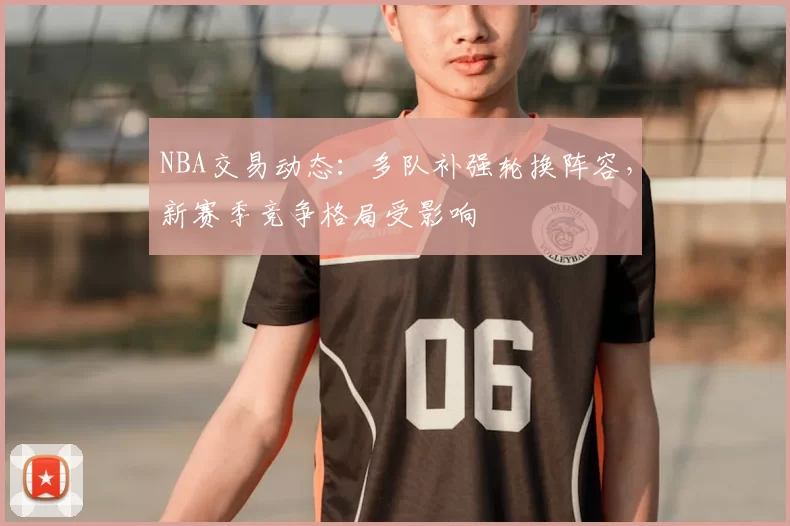 NBA交易动态：多队补强轮换阵容，新赛季竞争格局受影响