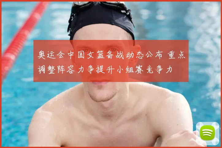奥运会中国女篮备战动态公布 重点调整阵容力争提升小组赛竞争力