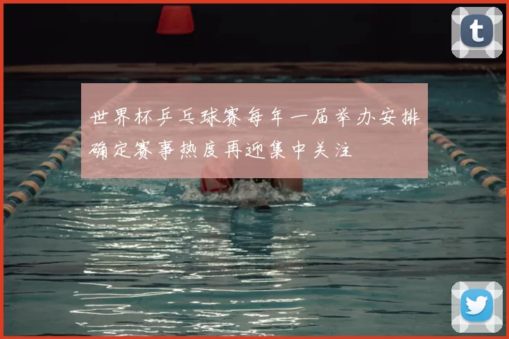 世界杯乒乓球赛每年一届举办安排确定赛事热度再迎集中关注