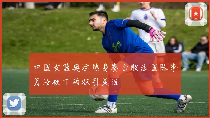 中国女篮奥运热身赛击败法国队李月汝砍下两双引关注