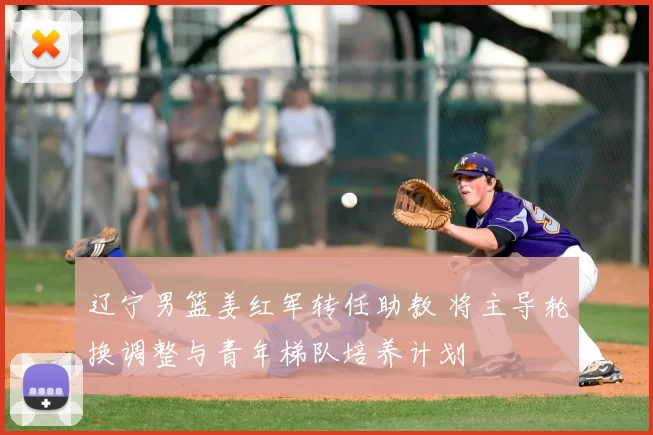 辽宁男篮姜红军转任助教 将主导轮换调整与青年梯队培养计划