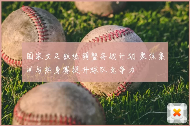 国家女足教练调整备战计划 聚焦集训与热身赛提升球队竞争力