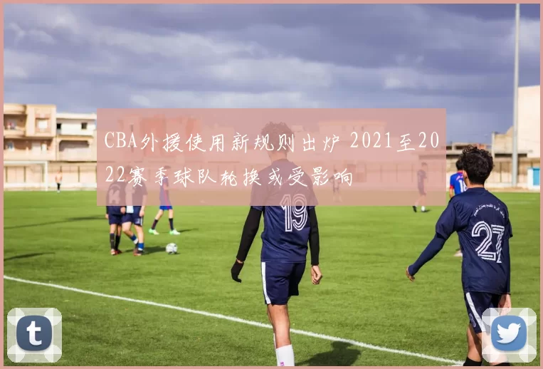 CBA外援使用新规则出炉 2021至2022赛季球队轮换或受影响