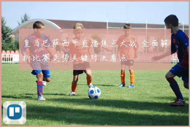 皇马巴萨西甲直播焦点大战 全面解析比赛走势关键对决看点