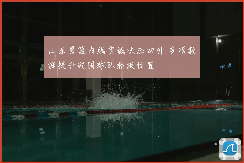 山东男篮内线贾诚状态回升 多项数据提升巩固球队轮换位置