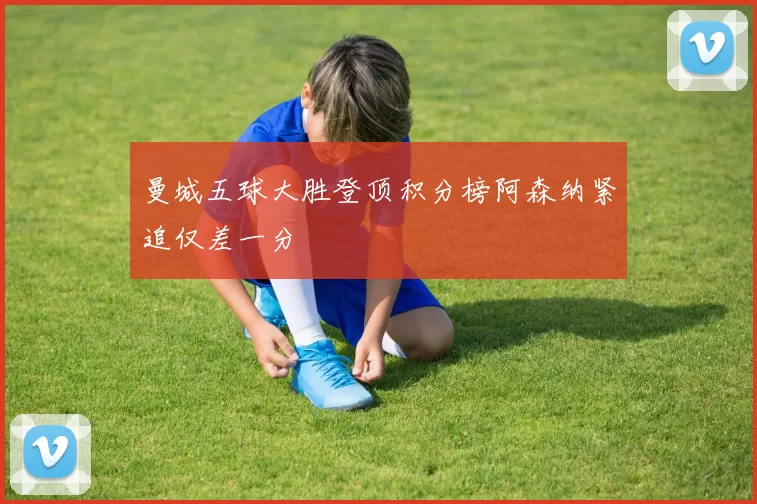 曼城五球大胜登顶积分榜阿森纳紧追仅差一分