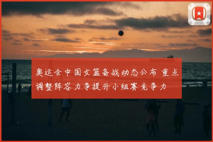 奥运会中国女篮备战动态公布 重点调整阵容力争提升小组赛竞争力