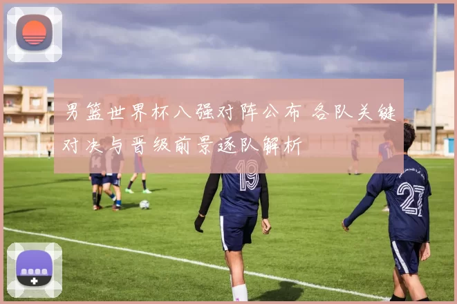 男篮世界杯八强对阵公布 各队关键对决与晋级前景逐队解析