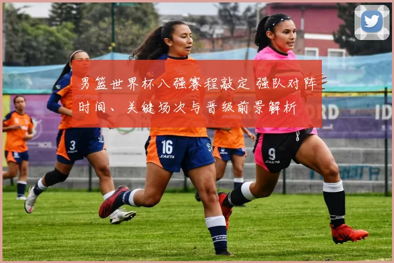 男篮世界杯八强赛程敲定 强队对阵时间、关键场次与晋级前景解析