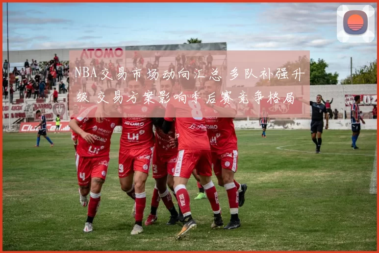 NBA交易市场动向汇总 多队补强升级 交易方案影响季后赛竞争格局
