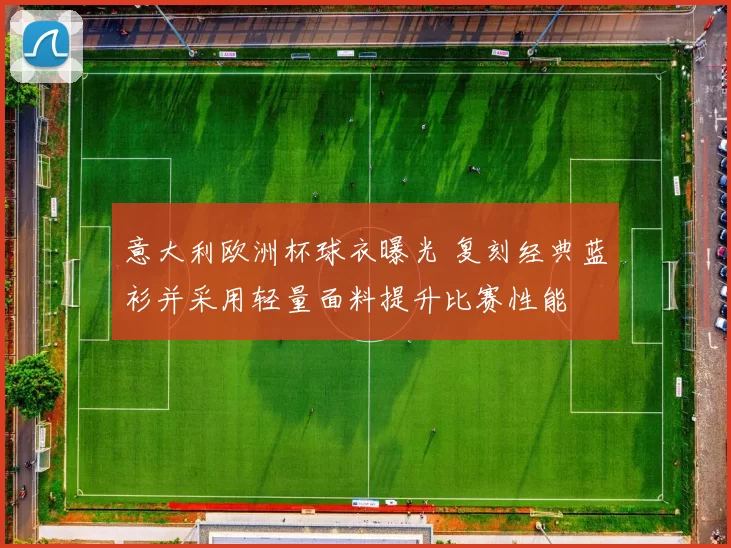 意大利欧洲杯球衣曝光 复刻经典蓝衫并采用轻量面料提升比赛性能
