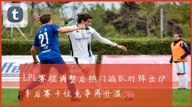 LPL赛程调整后热门战队对阵出炉 季后赛卡位竞争再升温